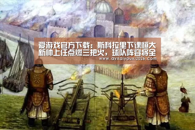 爱游戏官方下载：斯科拉里下课恒大新帅上任点燃三把火，球队阵容将全面升级！(图3)
